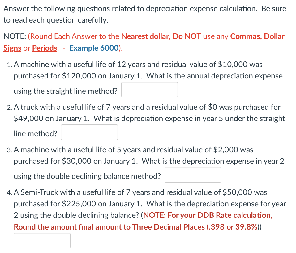 Answer the following questions related to depreciation expense calculation. Be sure
to read each question carefully.
NOTE: (Round Each Answer to the Nearest dollar, Do NOT use any Commas, Dollar
Signs or Periods. - Example 6000).
1. A machine with a useful life of 12 years and residual value of $10,000 was
purchased for $120,000 on January 1. What is the annual depreciation expense
using the straight line method?
2. A truck with a useful life of 7 years and a residual value of $0 was purchased for
$49,000 on January 1. What is depreciation expense in year 5 under the straight
line method?
3. A machine with a useful life of 5 years and residual value of $2,000 was
purchased for $30,000 on January 1. What is the depreciation expense in year 2
using the double declining balance method?
4. A Semi-Truck with a useful life of 7 years and residual value of $50,000 was
purchased for $225,000 on January 1. What is the depreciation expense for year
2 using the double declining balance? (NOTE: For your DDB Rate calculation,
Round the amount final amount to Three Decimal Places (.398 or 39.8%))