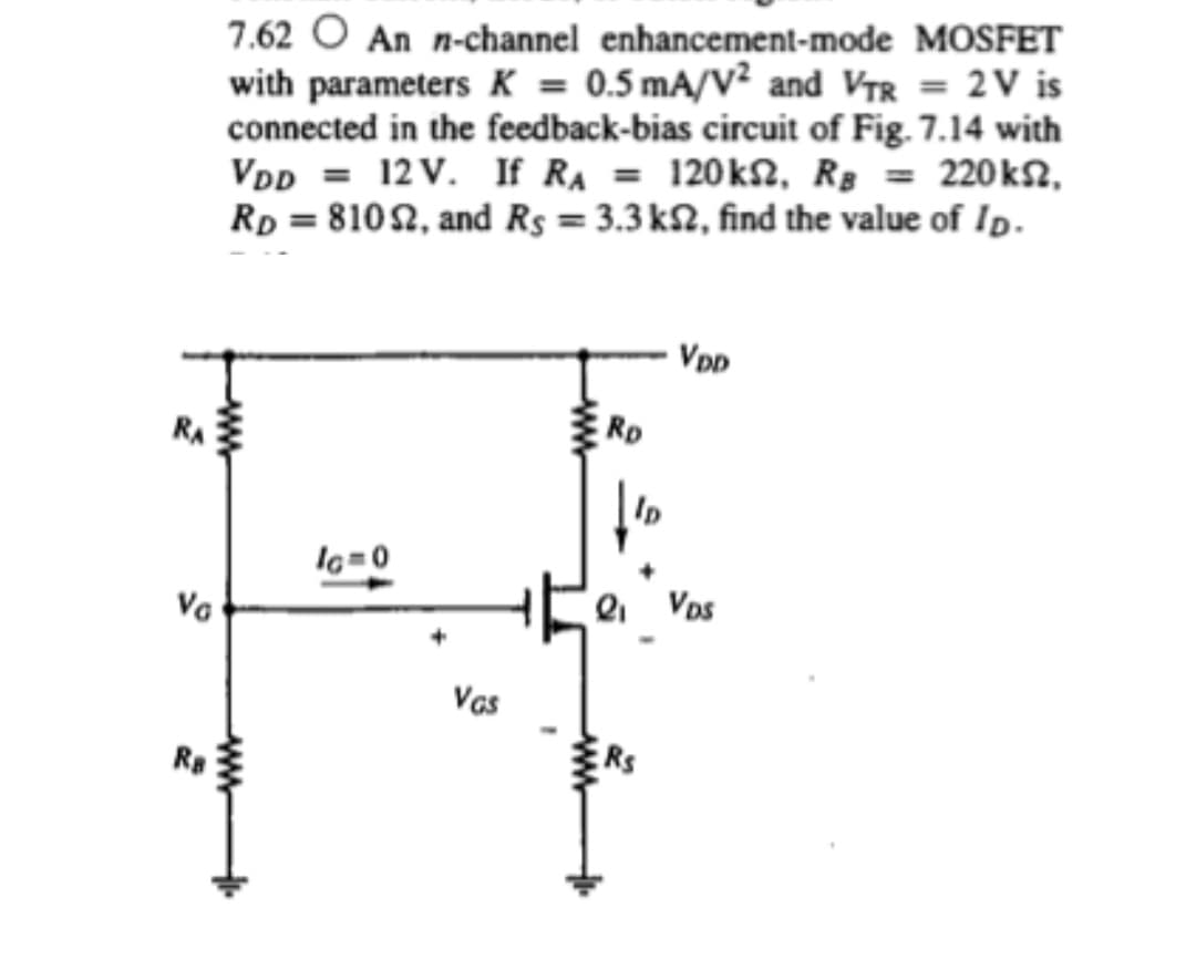 7.62 O An n-channel enhancement-mode MOSFET
with parameters K = 0.5 mA/V² and VTR = 2V is
connected in the feedback-bias circuit of Fig. 7.14 with
VDD = 12 V. If RA = 120k2, Rg = 220k2,
Rp = 810 2, and Rs = 3.3 k2, find the value of Ip.
VpD
RA
RD
Ip
Va
Vas
RS
ww
