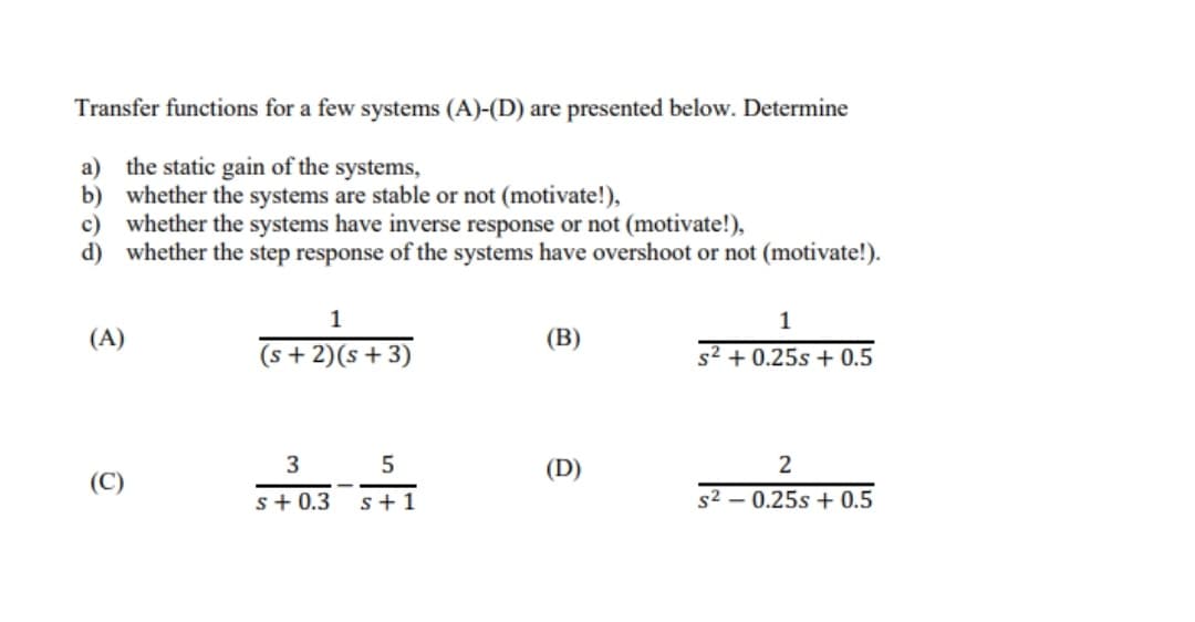 Transfer functions for a few systems (A)-(D) are presented below. Determine
a) the static gain of the systems,
b) whether the systems are stable or not (motivate!),
c) whether the systems have inverse response or not (motivate!),
d) whether the step response of the systems have overshoot or not (motivate!).
1
(A)
(B)
(s + 2)(s + 3)
s2 + 0.25s + 0.5
3
5
(D)
2
(C)
s+ 0.3
s+1
s2 – 0.25s + 0.5
