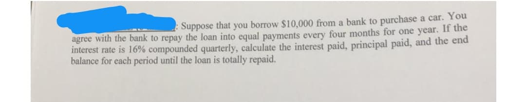 Suppose that you borrow $10,000 from a bank to purchase a car. You
agree with the bank to repay the loan into equal payments every four months for one year. If the
interest rate is 16% compounded quarterly, calculate the interest paid, principal paid, and the end
balance for each period until the loan is totally repaid.
