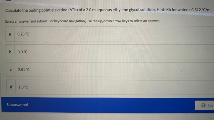 Calculate the boiling point elevation (ATb) of a 2.0 m aqueous ethylene glycol solution. Hint: Kb for water = 0.512 °C/m
Select an answer and submit. For keyboard navigation, use the up/down arrow keys to select an answer.
a
0.26 °C
by
3.9 °C
2.51 °C
1.0 °C
Unanswered
a Sav
