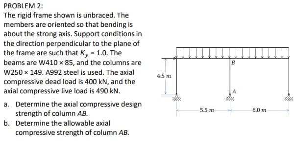 PROBLEM 2:
The rigid frame shown is unbraced. The
members are oriented so that bending is
about the strong axis. Support conditions in
the direction perpendicular to the plane of
the frame are such that Ky = 1.0. The
beams are W410 x 85, and the columns are
B
W250 x 149. A992 steel is used. The axial
4.5 m
compressive dead load is 400 kN, and the
axial compressive live load is 490 kN.
a. Determine the axial compressive design
strength of column AB.
5.5 m
6.0 m
b. Determine the allowable axial
compressive strength of column AB.
