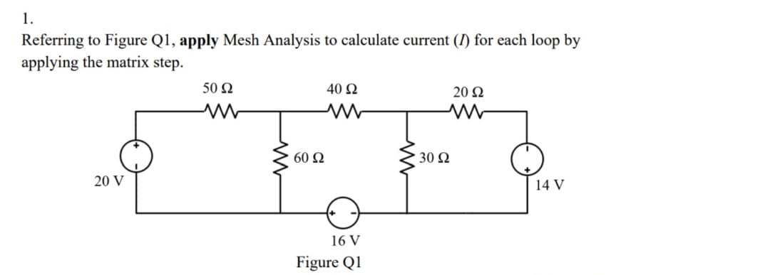 1.
Referring to Figure Q1, apply Mesh Analysis to calculate current (I) for each loop by
applying the matrix step.
50 2
40 Ω
20 Ω
60 Ω
30 Ω
20 V
14 V
16 V
Figure Q1
