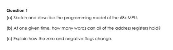 Question 1
(a) Sketch and describe the programming model of the 68k MPU.
(b) At one given time, how many words can all of the address registers hold?
(c) Explain how the zero and negative flags change.
