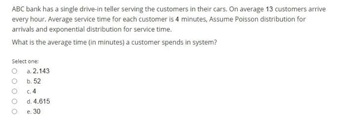 ABC bank has a single drive-in teller serving the customers in their cars. On average 13 customers arrive
every hour. Average service time for each customer is 4 minutes, Assume Poisson distribution for
arrivals and exponential distribution for service time.
What is the average time (in minutes) a customer spends in system?
Select one:
O a. 2.143
b. 52
c. 4
d. 4.615
e. 30
