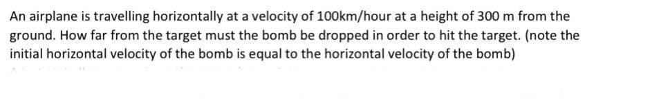 An airplane is travelling horizontally at a velocity of 100km/hour at a height of 300 m from the
ground. How far from the target must the bomb be dropped in order to hit the target. (note the
initial horizontal velocity of the bomb is equal to the horizontal velocity of the bomb)
