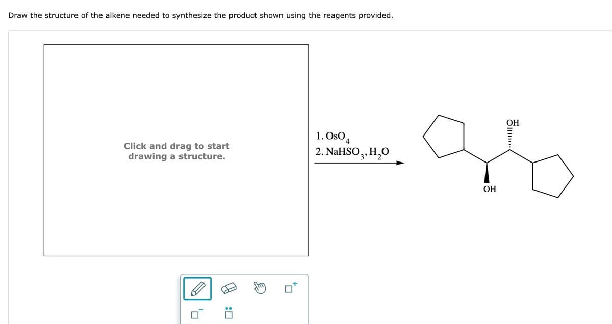 Draw the structure of the alkene needed to synthesize the product shown using the reagents provided.
Click and drag to start
drawing a structure.
1. OsO 4
2. NaHSO3, H₂O
: ☐
OH
......
OH