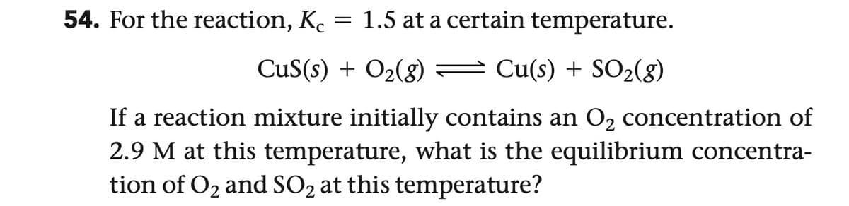 54. For the reaction, Kc = 1.5 at a certain temperature.
CuS(s) + O2(g)
Cu(s) + SO2(g)
If a reaction mixture initially contains an O2 concentration of
2.9 M at this temperature, what is the equilibrium concentra-
tion of O2 and SO2 at this temperature?