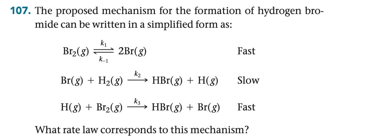 107. The proposed mechanism for the formation of hydrogen bro-
mide can be written in a simplified form as:
k1
Br2(g)
2Br(g)
Fast
k_1
k2
Br(g) + H2(g)
HBr(g) + H(g)
Slow
K3
H(g) + Br2(g)
→ HBr(g) + Br(g) Fast
What rate law corresponds to this mechanism?