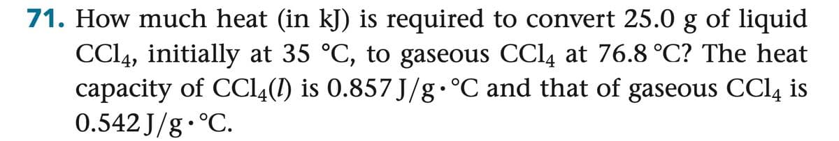 71. How much heat (in kJ) is required to convert 25.0 g of liquid
CCl4, initially at 35 °C, to gaseous CCl4 at 76.8 °C? The heat
capacity of CCl4 (1) is 0.857 J/g.°C and that of gaseous CCl4 is
0.542 J/g.°C.