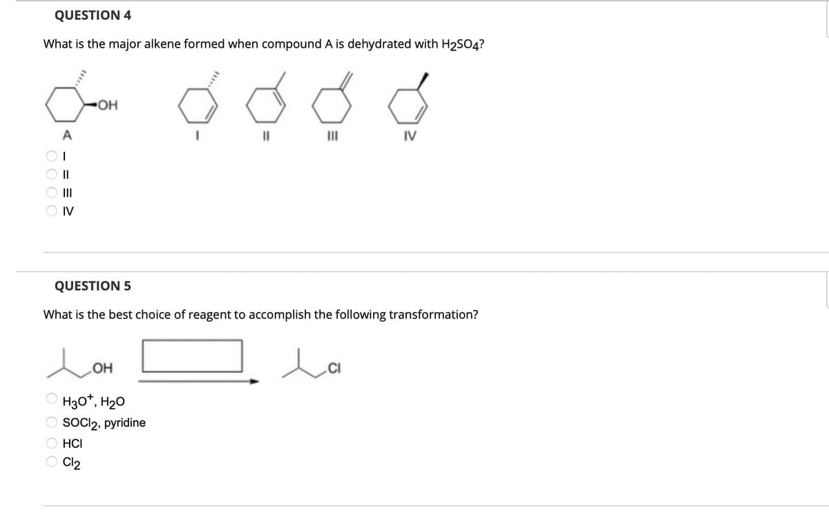 QUESTION 4
What is the major alkene formed when compound A is dehydrated with H2SO4?
IV
0000
<= = = ≥
OH
IV
QUESTION 5
What is the best choice of reagent to accomplish the following transformation?
Дон
0000
H3O+, H₂O
SOCI 2, pyridine
HCI
Cl2
