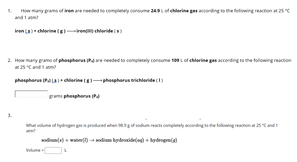 1. How many grams of iron are needed to completely consume 24.9 L of chlorine gas according to the following reaction at 25 °C
and 1 atm?
iron (s) + chlorine (g) →→→→iron(III) chloride (s)
2. How many grams of phosphorus (P4) are needed to completely consume 109 L of chlorine gas according to the following reaction
at 25 °C and 1 atm?
phosphorus (P4) (s) + chlorine (g) phosphorus trichloride (1)
3.
grams phosphorus (P4)
What volume of hydrogen gas is produced when 98.9 g of sodium reacts completely according to the following reaction at 25 °C and 1
atm?
sodium(s) + water (1)→ sodium hydroxide (aq) + hydrogen (g)
L
Volume =