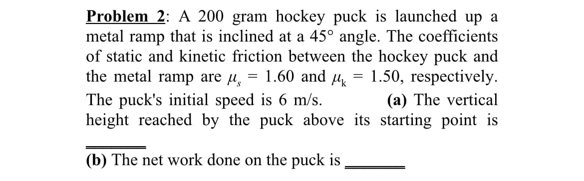 Problem 2: A 200 gram hockey puck is launched up a
metal ramp that is inclined at a 45° angle. The coefficients
of static and kinetic friction between the hockey puck and
the metal ramp are µ,
1.60 and u
1.50, respectively.
The puck's initial speed is 6 m/s.
height reached by the puck above its starting point is
(a) The vertical
(b) The net work done on the puck is
