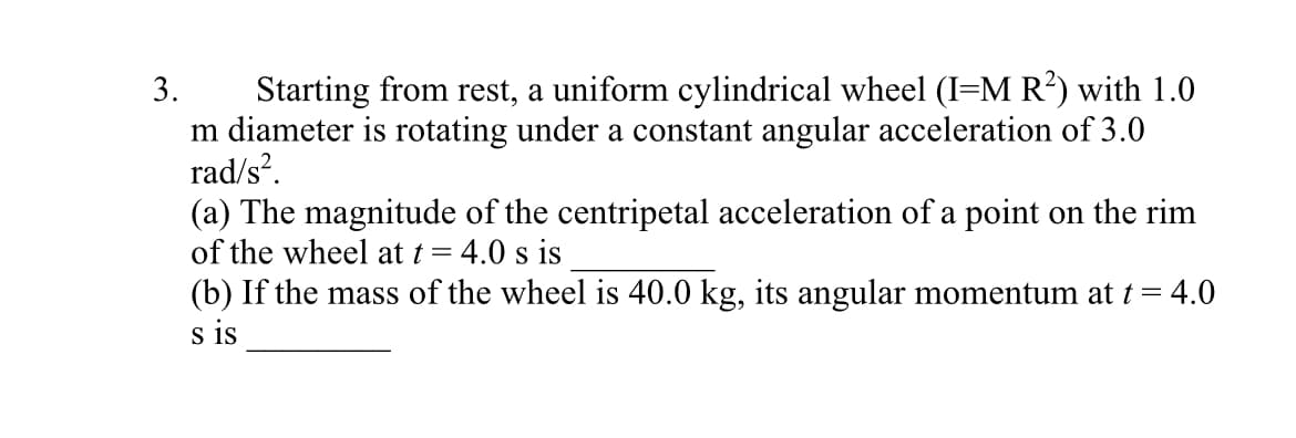 Starting from rest, a uniform cylindrical wheel (I=M R?) with 1.0
m diameter is rotating under a constant angular acceleration of 3.0
rad/s?.
(a) The magnitude of the centripetal acceleration of a point on the rim
of the wheel at t = 4.0 s is
3.
(b) If the mass of the wheel is 40.0 kg, its angular momentum at t = 4.0
s is
