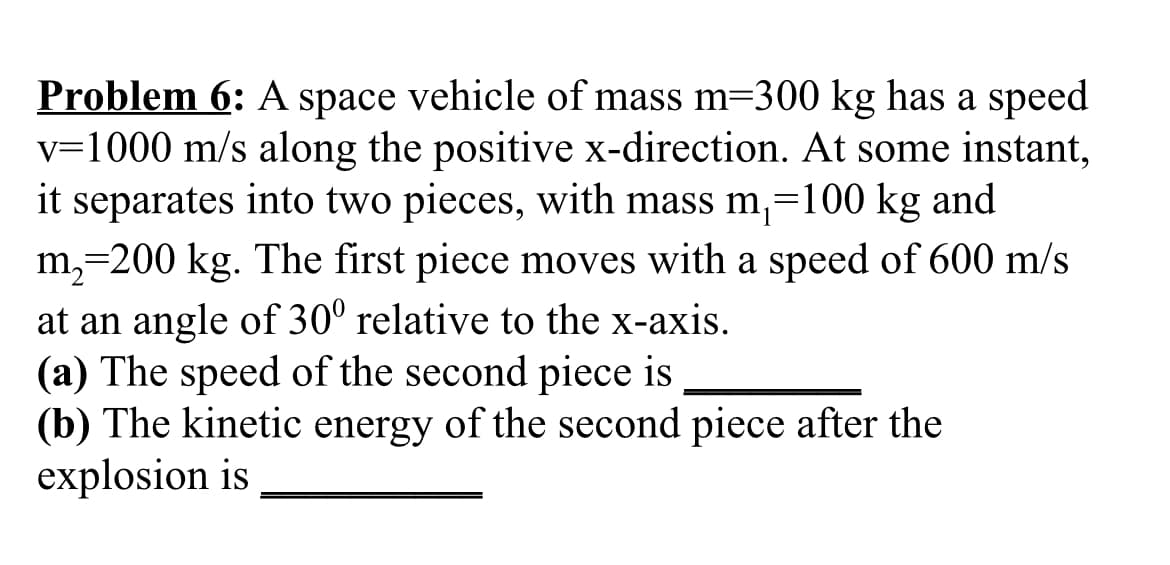 Problem 6: A space vehicle of mass m=300 kg has a speed
v=1000 m/s along the positive x-direction. At some instant,
it separates into two pieces, with mass m,=100 kg and
m,=200 kg. The first piece moves with a speed of 600 m/s
at an angle of 30° relative to the x-axis.
(a) The speed of the second piece is
(b) The kinetic energy of the second piece after the
explosion is
%3D
