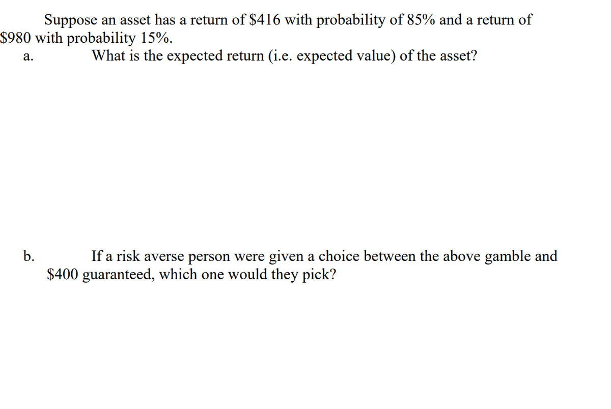 Suppose an asset has a return of $416 with probability of 85% and a return of
$980 with probability 15%.
What is the expected return (i.e. expected value) of the asset?
а.
b.
If a risk averse person were given a choice between the above gamble and
$400 guaranteed, which one would they pick?
