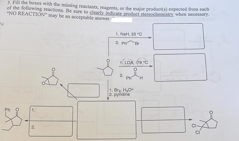 3. Fill the boxes with the missing reactants, reagents, or the major product(s) expected from cac
of the following reactions. Be sure to clearly indicate product stereochemistry when necessary.
"NO REACTION" may be an acceptable answer
1. NaH, 25 °C
2. Ph
Br
1(LDA, 78 °C
2.
Ph
H.
1. Br2, H3O+
2. pyridine
Ph 0
2.

