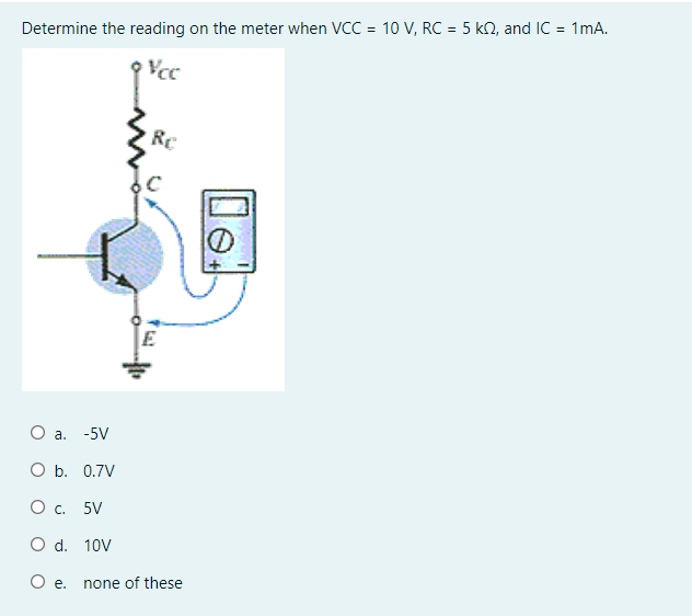Determine the reading on the meter when VCC = 10 V, RC = 5 kN, and IC = 1mA.
Vcc
Re
O a. -5V
O b. 0.7V
Ос. 5V
O d. 10V
O e.
none of these
