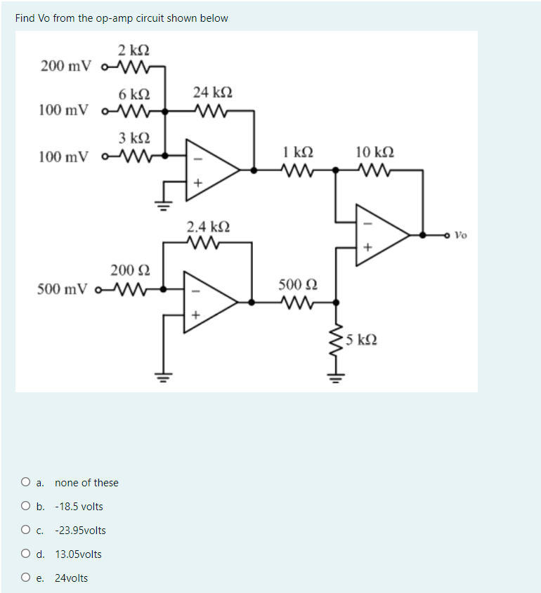Find Vo from the op-amp circuit shown below
2 kQ
200 mV o
6 ΚΩ
100 mV V
24 k2
3 k2
100 mV o
1 ΚΩ
10 k2
2.4 k2
Vo
+
200 2
500 mV oW
500 N
'5 ΚΩ
а.
none of these
O b. -18.5 volts
O . -23.95volts
O d. 13.05volts
O e. 24volts
