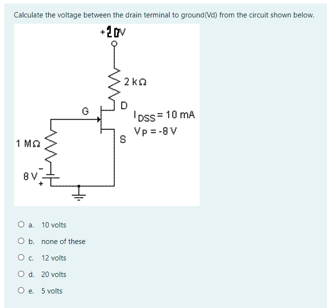 Calculate the voltage between the drain terminal to ground(Vd) from the circuit shown below.
+2V
2 ka
D
IDss = 10 mA
Vp = -8 V
G
1 Ma
8 V
O a. 10 volts
O b. none of these
O . 12 volts
O d. 20 volts
O e. 5 volts
