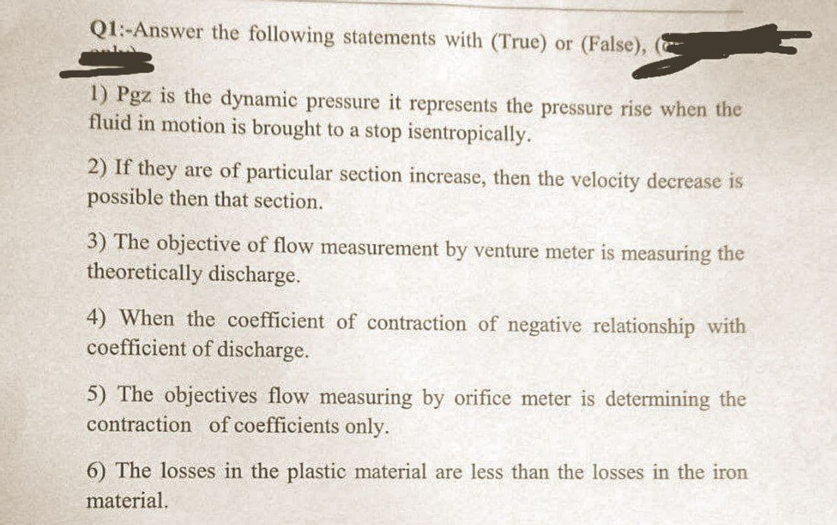 Q1: Answer the following statements with (True) or (False),
1) Pgz is the dynamic pressure it represents the pressure rise when the
fluid in motion is brought to a stop isentropically.
2) If they are of particular section increase, then the velocity decrease is
possible then that section.
3) The objective of flow measurement by venture meter is measuring the
theoretically discharge.
4) When the coefficient of contraction of negative relationship with
coefficient of discharge.
5) The objectives flow measuring by orifice meter is determining the
contraction of coefficients only.
6) The losses in the plastic material are less than the losses in the iron
material.