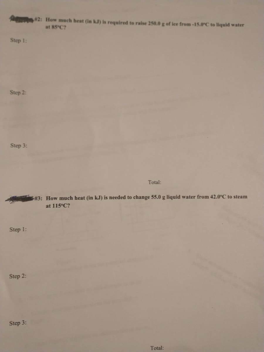 1 #2: How much heat (in kJ) is required to raise 250.0 g of ice from -15.0°C to liquid water
at 85°C?
Step 1:
Step 2:
Step 3:
Total:
#3: How much heat (in kJ) is needed to change 55.0 g liquid water from 42.0°C to steam
at 115°C?
Step 1:
Step 2:
Step 3:
Total:
