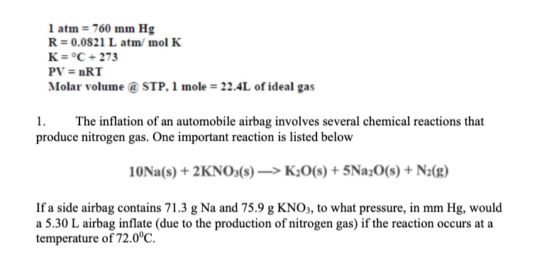1 atm = 760 mm Hg
R = 0.0821 L atm/ mol K
K = °C + 273
PV = nRT
Molar volume @ STP, 1 mole = 22.4L of ideal gas
1.
produce nitrogen gas. One important reaction is listed below
The inflation of an automobile airbag involves several chemical reactions that
10NA(s) + 2KNO3(s) –> K2O(s) + 5Na2O(s) + N2(g)
If a side airbag contains 71.3 g Na and 75.9 g KNO3, to what pressure, in mm Hg, would
a 5.30 L airbag inflate (due to the production of nitrogen gas) if the reaction occurs at a
temperature of 72.0°C.
