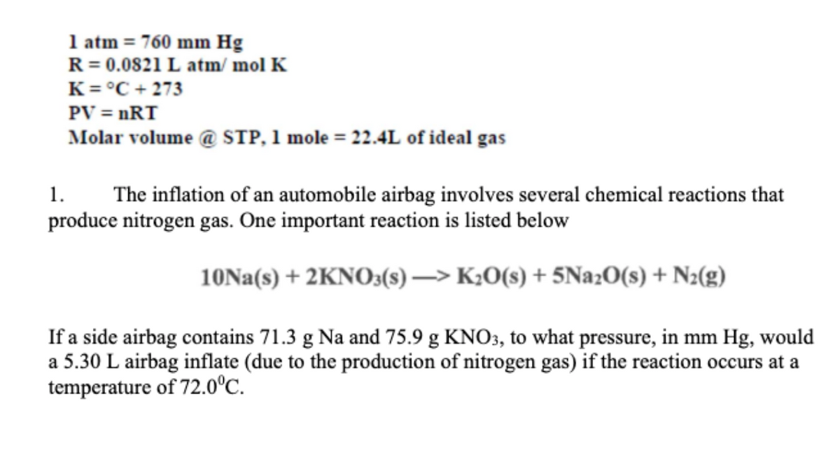 1 atm = 760 mm Hg
R = 0.0821 L atm/ mol K
K = °C + 273
PV = nRT
Molar volume @ STP, 1 mole = 22.4L of ideal gas
1.
The inflation of an automobile airbag involves several chemical reactions that
produce nitrogen gas. One important reaction is listed below
10NA(s) + 2KNO3(s) –> K¿0(s) + 5N22O(s) + N2(g)
If a side airbag contains 71.3 g Na and 75.9 g KNO3, to what pressure, in mm Hg, would
a 5.30 L airbag inflate (due to the production of nitrogen gas) if the reaction occurs at a
temperature of 72.0°C.
