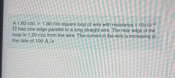 A 1.80 cm x 1.80 cm square loop of wire with resistance 1.10×10-²
has one edge parallel to a long straight wire. The near edge of the
loop is 1.20 cm from the wire. The current in the wire is increasing at
the rate of 100 A/s.