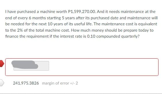 I have purchased a machine worth P1,599,270.00. And it needs maintenance at the
end of every 6 months starting 5 years after its purchased date and maintenance will
be needed for the next 10 years of its useful life. The maintenance cost is equivalent
to the 2% of the total machine cost. How much money should be prepare today to
finance the requirement if the interest rate is 0.10 compounded quarterly?
241,975.3826 margin of error +/- 2
