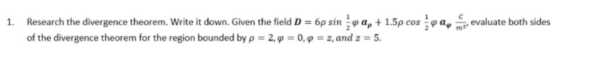 Research the divergence theorem. Write it down. Given the field D = 6p sin p a, + 1.5p cos ;p a,
of the divergence theorem for the region bounded by p = 2, p = 0, p = z, and z = 5.
1.
evaluate both sides
m2
