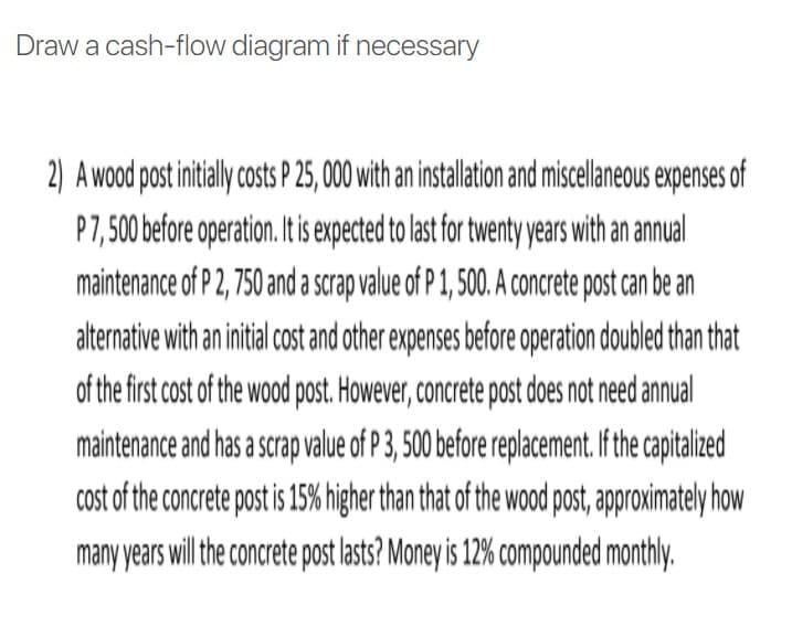Draw a cash-flow diagram if necessary
2) A wood post inialy costs P 25,000 ith an installation and miscellaneous expenses of
P7, 500 before operation. It is expected to last for twenty years with an annual
maintenance of P 2, 750 and a scrap value of P 1, 500. A concrete post can be an
alternative with an initial cost and other expenses before operation doubled than that
of the first cost of the wood post. However, concrete post does not need annual
maintenance and has a scrap value of P 3, 500 before replacement. If the capitalized
cost of the concrete post is 15% higher than that of the wood post, approximately how
many years will he concrete post lasts? Money is 12% compounded monthly.
