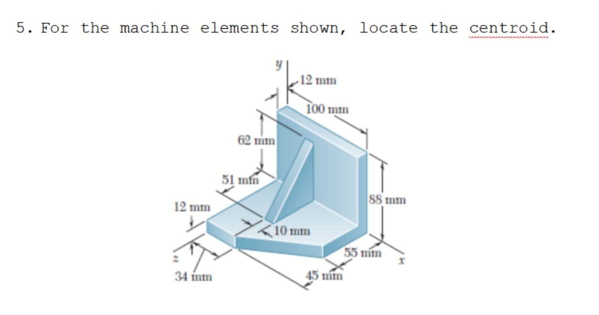 5. For the machine elements shown, locate the centroid.
12 mm
100 mm
62 mm
51 mn
SS mm
12 mm
10 mm
55 mm
34 mm
45 mín
