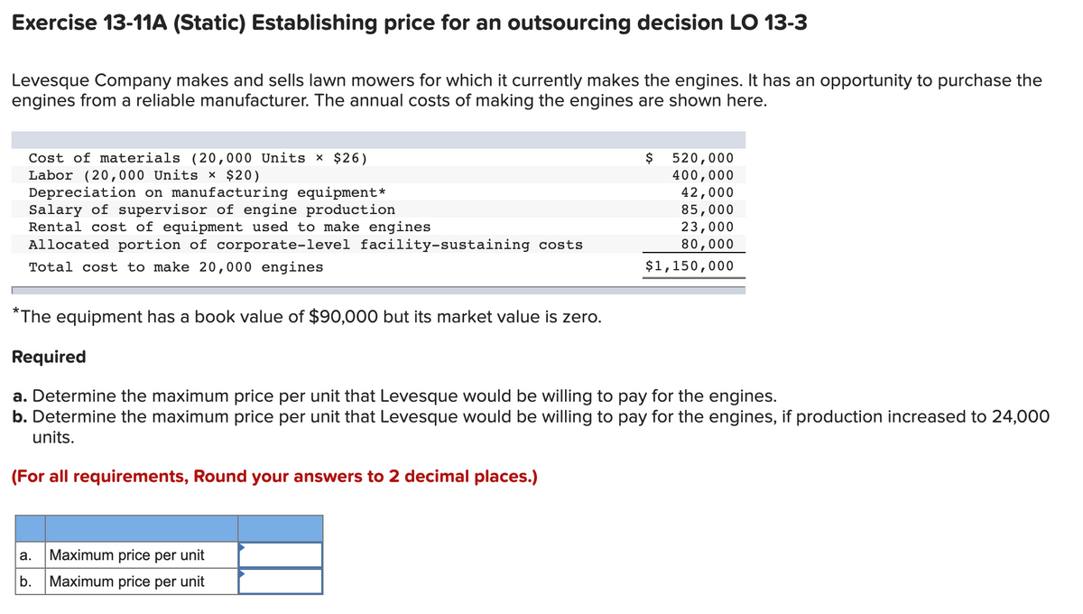 Exercise 13-11A (Static) Establishing price for an outsourcing decision LO 13-3
Levesque Company makes and sells lawn mowers for which it currently makes the engines. It has an opportunity to purchase the
engines from a reliable manufacturer. The annual costs of making the engines are shown here.
Cost of materials (20,000 Units × $26)
Labor (20,000 Units × $20)
Depreciation on manufacturing equipment*
Salary of supervisor of engine production
Rental cost of equipment used to make engines
Allocated portion of corporate-level facility-sustaining costs
Total cost to make 20,000 engines
*The equipment has a book value of $90,000 but its market value is zero.
Required
$
a. Maximum price per unit
b.
Maximum price per unit
520,000
400,000
42,000
85,000
23,000
80,000
$1,150,000
a. Determine the maximum price per unit that Levesque would be willing to pay for the engines.
b. Determine the maximum price per unit that Levesque would be willing to pay for the engines, if production increased to 24,000
units.
(For all requirements, Round your answers to 2 decimal places.)