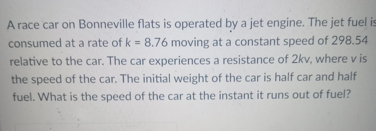 A race car on Bonneville flats is operated by a jet engine. The jet fuel is
consumed at a rate of k = 8.76 moving at a constant speed of 298.54
relative to the car. The car experiences a resistance of 2kv, where v is
the speed of the car. The initial weight of the car is half car and half
fuel. What is the speed of the car at the instant it runs out of fuel?