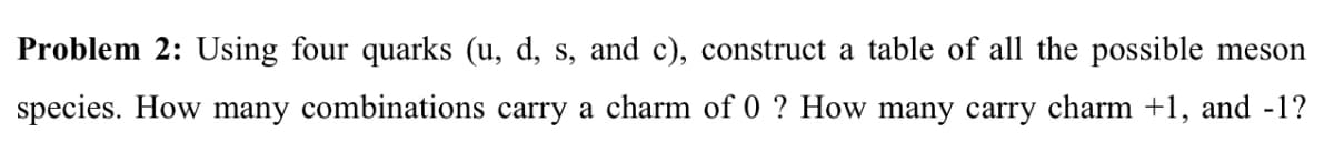 Problem 2: Using four quarks (u, d, s, and c), construct a table of all the possible meson
species. How many combinations carry a charm of 0 ? How many carry charm +1, and -1?