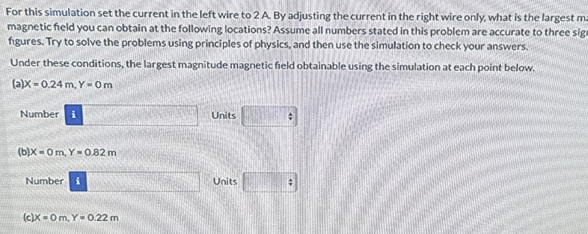 For this simulation set the current in the left wire to 2 A. By adjusting the current in the right wire only, what is the largest ma
magnetic field you can obtain at the following locations? Assume all numbers stated in this problem are accurate to three sign
figures. Try to solve the problems using principles of physics, and then use the simulation to check your answers.
Under these conditions, the largest magnitude magnetic field obtainable using the simulation at each point below.
(a)x 0.24 m, Y=0m
Number i
Units
(b)X Om, Y=0.82 m
Number
(c)X Om. Y= 0.22 m
Units
