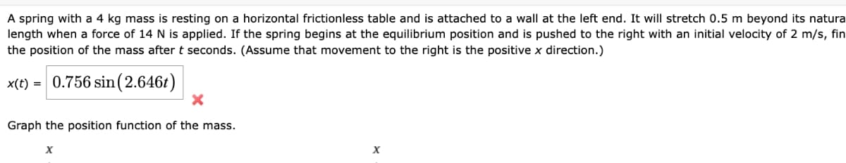 A spring with a 4 kg mass is resting on a horizontal frictionless table and is attached to a wall at the left end. It will stretch 0.5 m beyond its natura
length when a force of 14 N is applied. If the spring begins at the equilibrium position and is pushed to the right with an initial velocity of 2 m/s, fin
the position of the mass after t seconds. (Assume that movement to the right is the positive x direction.)
x(e) 0.756 sin(2.6461)
×
Graph the position function of the mass.
Χ
x