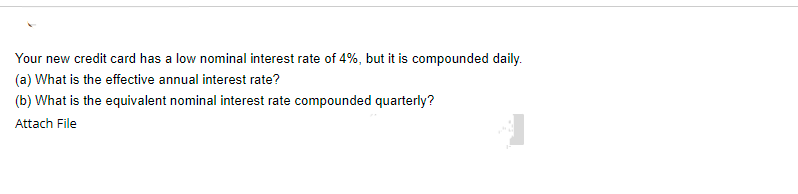 Your new credit card has a low nominal interest rate of 4%, but it is compounded daily.
(a) What is the effective annual interest rate?
(b) What is the equivalent nominal interest rate compounded quarterly?
Attach File
