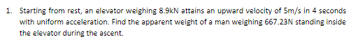 1. Starting from rest, an elevator weighing 8.9kN attains an upward velocity of 5m/s in 4 seconds
with uniform acceleration. Find the apparent weight of a man weighing 667.23N standing inside
the elevator during the ascent.
