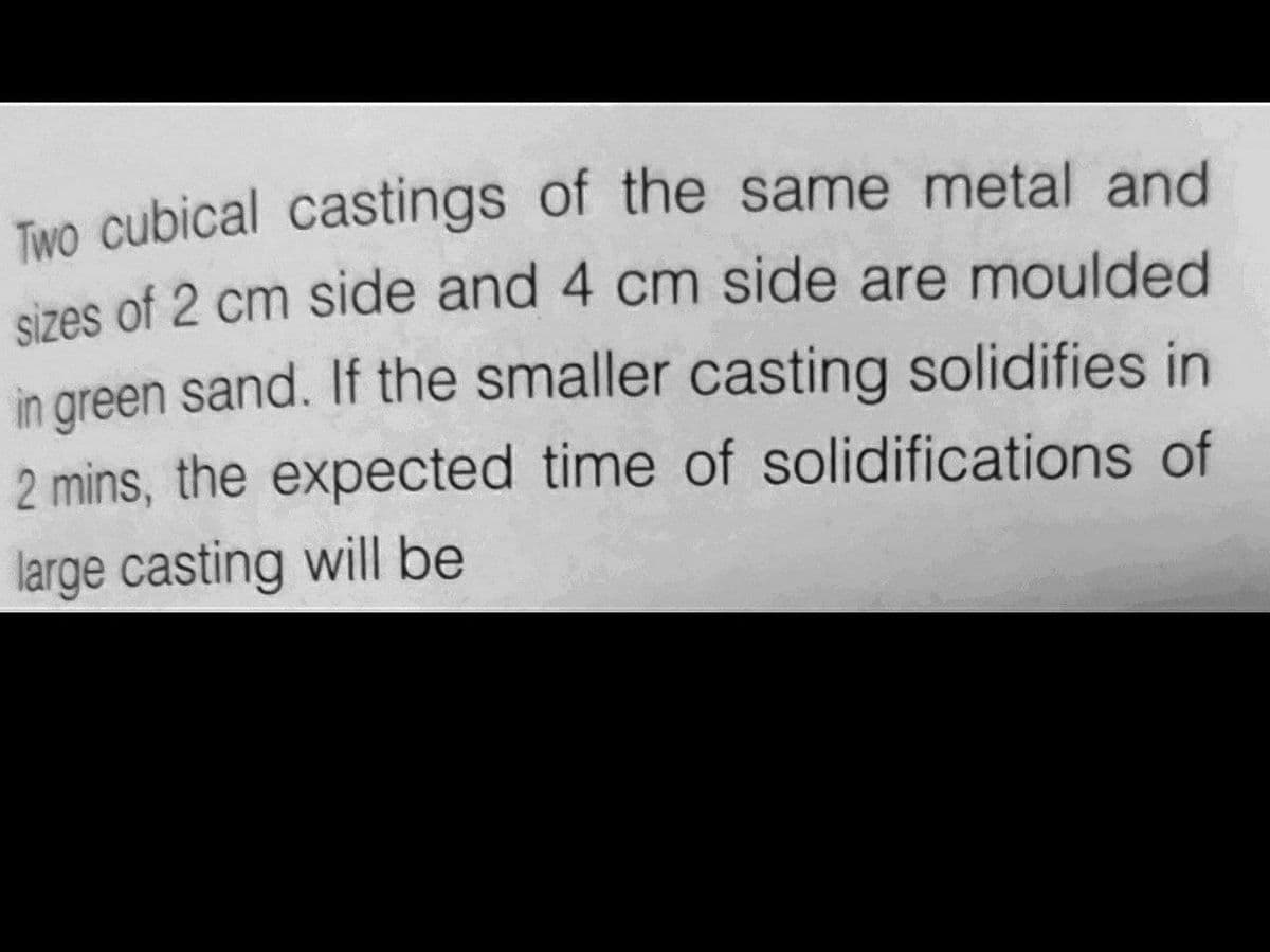 Two cubical castings of the same metal and
sizes of 2 cm side and 4 cm side are moulded
in green sand. If the smaller casting solidifies in
2 mins, the expected time of solidifications of
large casting will be
