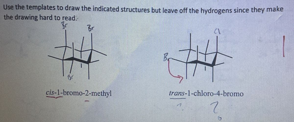 Use the templates to draw the indicated structures but leave off the hydrogens since they make
the drawing hard to read.
Br
Br
Br
cis-1-bromo-2-methyl
B
trans-1-chloro-4-bromo
7
