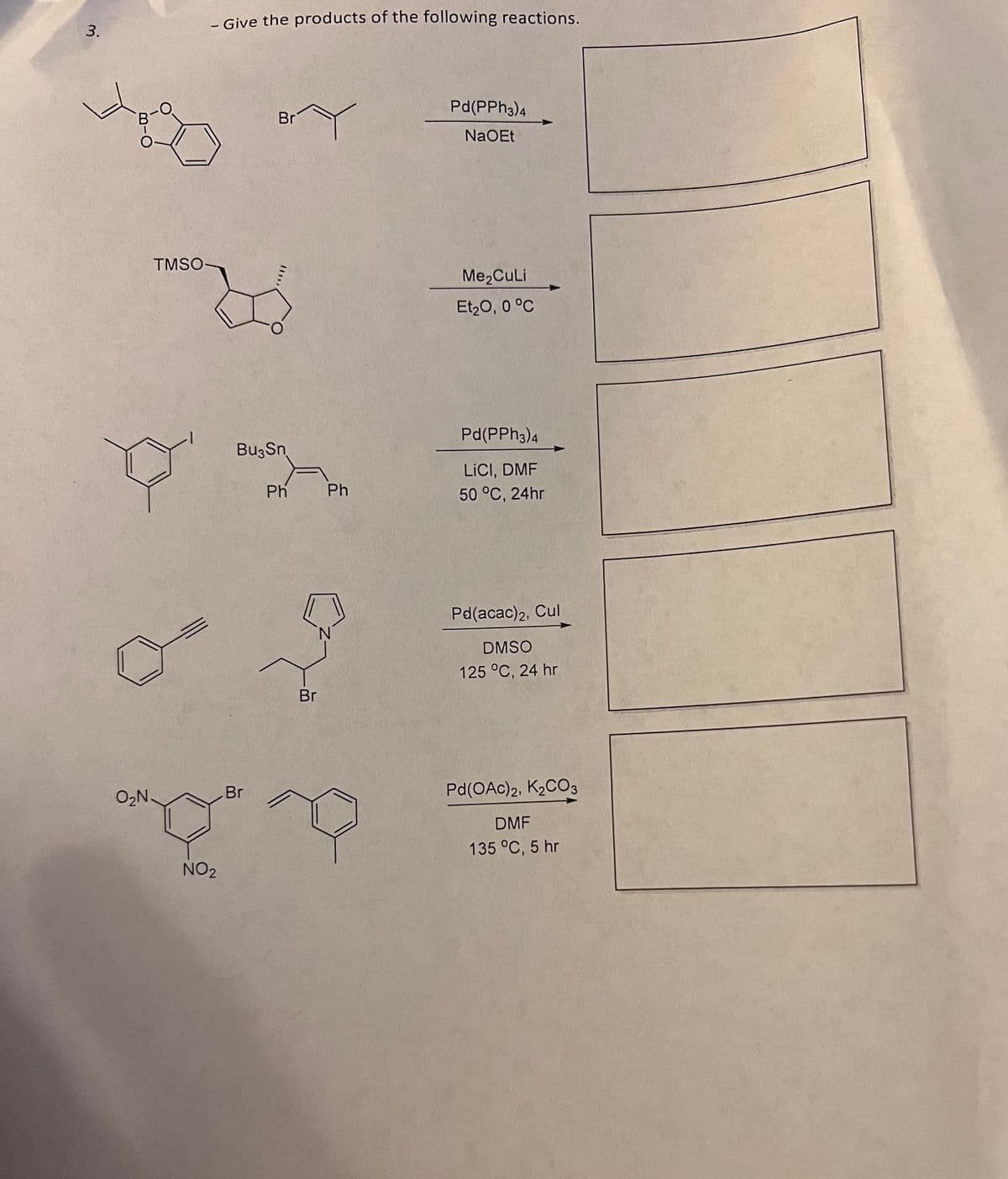 3.
O₂N
- Give the products of the following reactions.
Br
Pd(PPh3)4
NaOEt
TMSO
Me₂CuLi
Et2O, 0 °C
NO2
Br
Bu3Sn
Ph
Ph
Pd(PPh3)4
LICI, DMF
50 °C, 24hr
Br
Pd(acac)2, Cul
DMSO
125 °C, 24 hr
Pd(OAc)2, K2CO3
DMF
135 °C, 5 hr