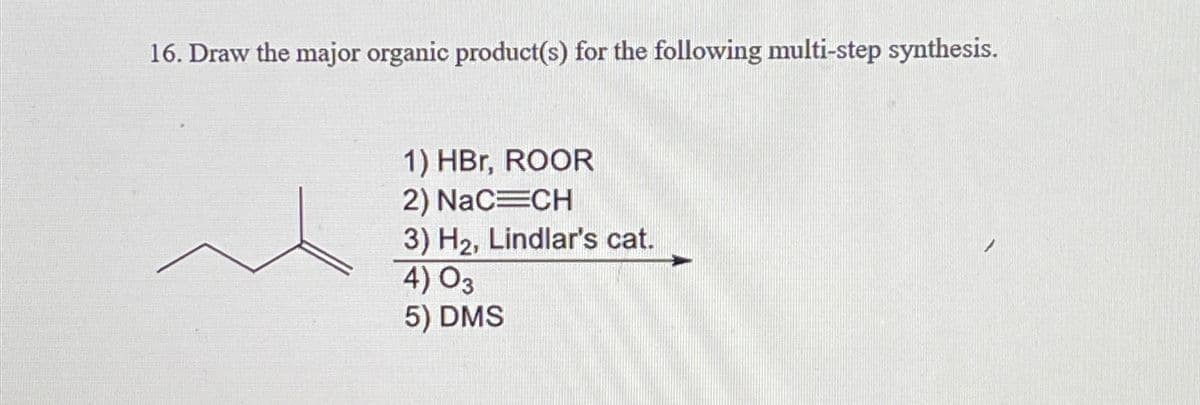 16. Draw the major organic product(s) for the following multi-step synthesis.
1) HBr, ROOR
2) NaC=CH
3) H2, Lindlar's cat.
4) 03
5) DMS