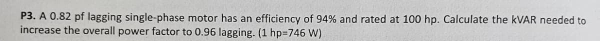 P3. A 0.82 pf lagging single-phase motor has an efficiency of 94% and rated at 100 hp. Calculate the KVAR needed to
increase the overall power factor to 0.96 lagging. (1 hp=746 W)