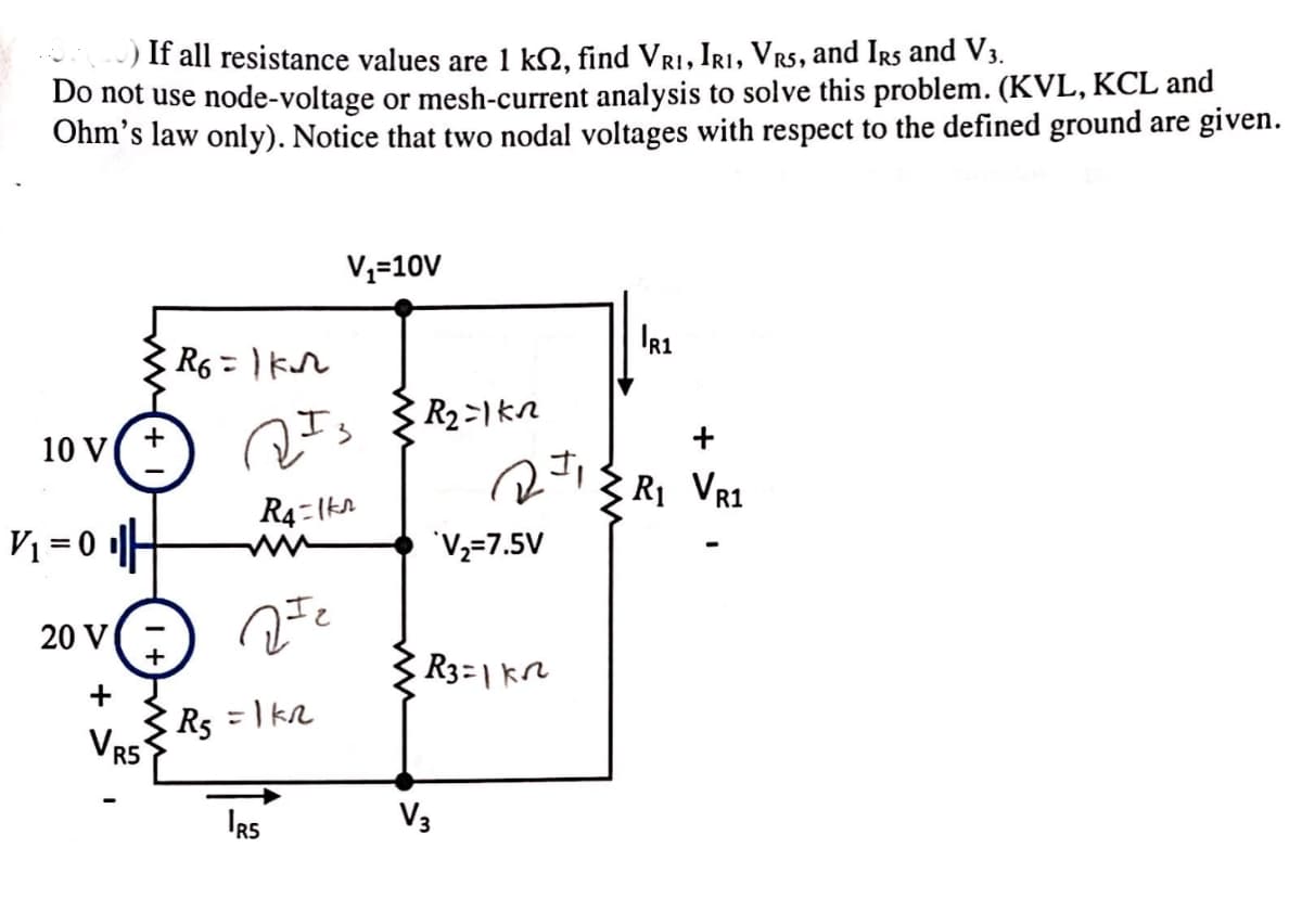 If all resistance values are 1 ks, find VRI, IRI, VRS, and IRS and V3.
Do not use node-voltage or mesh-current analysis to solve this problem. (KVL, KCL and
Ohm's law only). Notice that two nodal voltages with respect to the defined ground are given.
V₁=10V
R1
R6=1kn
R₂=1kn
+
+
10 V
1
R₁ VR1
R4=1kr
V₁ = 0 ||
V2=7.5V
20 V
R3=1k
+
VRS
Rs = 1 KR
IRS
V3
