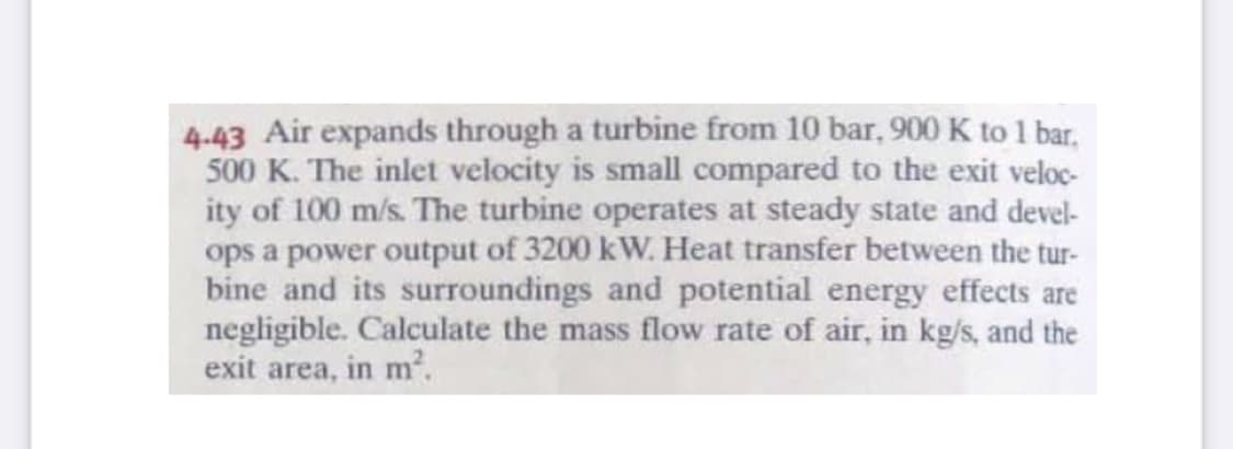 4-43 Air expands through a turbine from 10 bar, 900 K to 1 bar,
500 K. The inlet velocity is small compared to the exit veloc-
ity of 100 m/s. The turbine operates at steady state and devel-
ops a power output of 3200 kW. Heat transfer between the tur-
bine and its surroundings and potential energy effects are
negligible. Calculate the mass flow rate of air, in kg/s, and the
exit area, in m².
