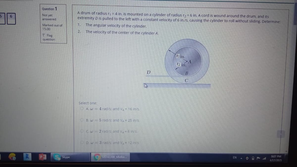 Question 1
A drum of radius r, = 4 in. is mounted on a cylinder of radius r2 = 6 in. A cord is wound around the drum, and its
extremity D is pulled to the left with a constant velocity of 6 in./s, causing the cylinder to roll without sliding. Determine:
Not yet
answered
Marked out of
1. The angular velocity of the cylinder.
15.00
2.
The velocity of the center of the cylinder A.
P Flag
question
rijn.
r2 in.
B.
Select one:
O A. w = 4 rad/s: and VA = 16 in/s.
O B. w = 5 rad/s; and VA = 25 in/s.
OCw= 2 rad/s; and Va = 6 in/s.
OD.w = 3 rad/s: and VA= 12 in/s.
9:07 PM
EN
S Skype
OMENG300 Midter.
4/17/2021
