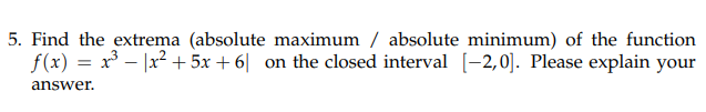 5. Find the extrema (absolute maximum / absolute minimum) of the function
f(x) = x - |x? + 5x + 6| on the closed interval [-2,0)]. Please explain your
answer.
