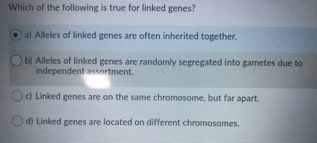 Which of the following is true for linked genes?
a) Alleles of linked genes are often inherited together.
b) Alleles of linked genes are randomly segregated into gametes due to
independent assortment.
O c) Linked genes are on the same chromosome, but far apart.
Linked genes are located on different chromosomes.

